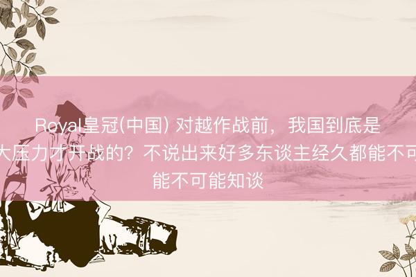 Royal皇冠(中国) 对越作战前，我国到底是顶着多大压力才开战的？不说出来好多东谈主经久都能不可能知谈