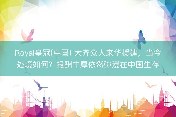 Royal皇冠(中国) 大齐众人来华援建，当今处境如何？报酬丰厚依然弥漫在中国生存