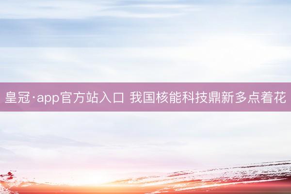 皇冠·app官方站入口 我国核能科技鼎新多点着花