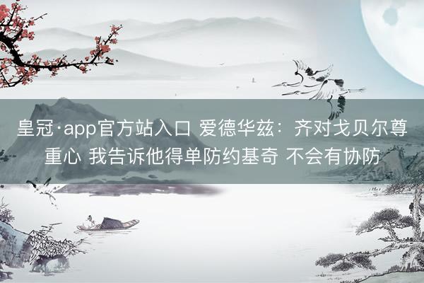 皇冠·app官方站入口 爱德华兹：齐对戈贝尔尊重心 我告诉他得单防约基奇 不会有协防