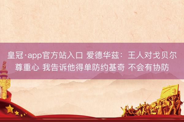 皇冠·app官方站入口 爱德华兹：王人对戈贝尔尊重心 我告诉他得单防约基奇 不会有协防