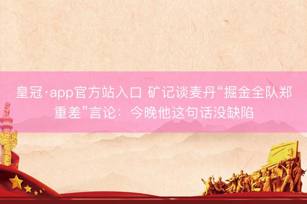 皇冠·app官方站入口 矿记谈麦丹“掘金全队郑重差”言论：今晚他这句话没缺陷