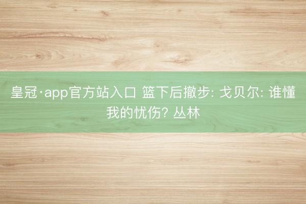 皇冠·app官方站入口 篮下后撤步: 戈贝尔: 谁懂我的忧伤? 丛林