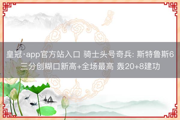 皇冠·app官方站入口 骑士头号奇兵: 斯特鲁斯6三分创糊口新高+全场最高 轰20+8建功