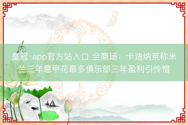 皇冠·app官方站入口 全商场：卡迪纳莱称米兰三年意甲花最多俱乐部三年盈利引怜惜
