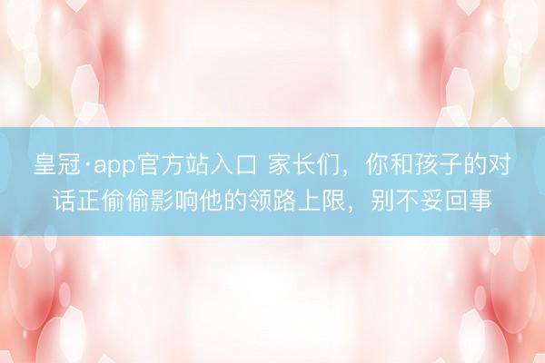 皇冠·app官方站入口 家长们，你和孩子的对话正偷偷影响他的领路上限，别不妥回事