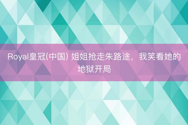 Royal皇冠(中国) 姐姐抢走朱路途，我笑看她的地狱开局