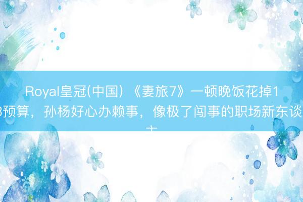 Royal皇冠(中国) 《妻旅7》一顿晚饭花掉1/3预算，孙杨好心办赖事，像极了闯事的职场新东谈主