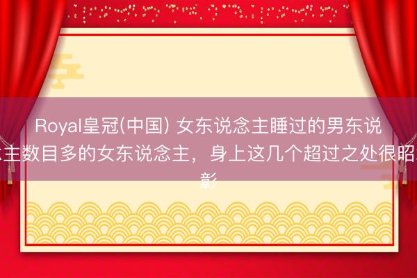 Royal皇冠(中国) 女东说念主睡过的男东说念主数目多的女东说念主，身上这几个超过之处很昭彰