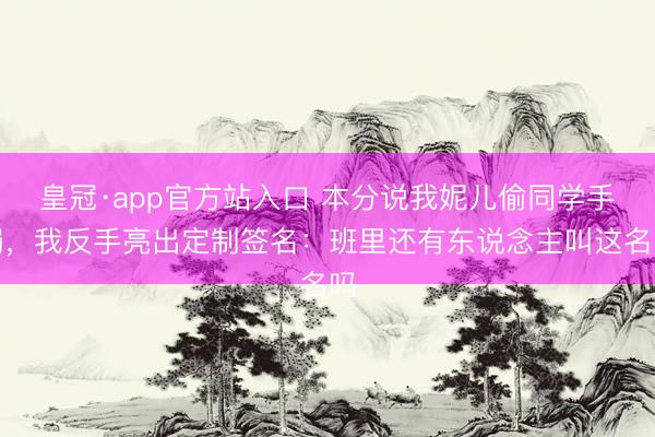 皇冠·app官方站入口 本分说我妮儿偷同学手镯，我反手亮出定制签名：班里还有东说念主叫这名吗
