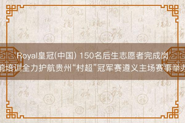 Royal皇冠(中国) 150名后生志愿者完成岗前培训全力护航贵州“村超”冠军赛遵义主场赛事举办