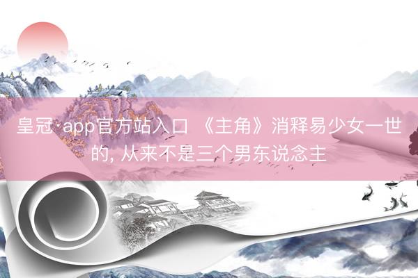皇冠·app官方站入口 《主角》消释易少女一世的， 从来不是三个男东说念主