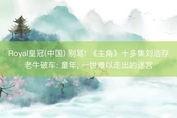 Royal皇冠(中国) 别骂! 《主角》十多集刘浩存老牛破车: 童年， 一世难以走出的迷宫