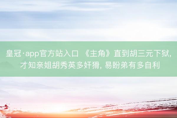 皇冠·app官方站入口 《主角》直到胡三元下狱, 才知亲姐胡秀英多奸猾, 易盼弟有多自利