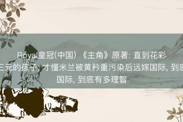 Royal皇冠(中国) 《主角》原著: 直到花彩香怀上胡三元的孩子， 才懂米兰被黄矜重污染后远嫁国际， 到底有多理智