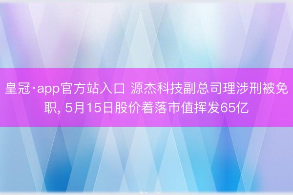 皇冠·app官方站入口 源杰科技副总司理涉刑被免职， 5月15日股价着落市值挥发65亿