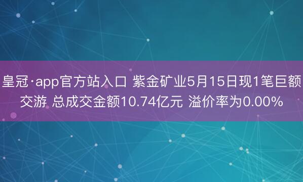 皇冠·app官方站入口 紫金矿业5月15日现1笔巨额交游 总成交金额10.74亿元 溢价率为0.00%