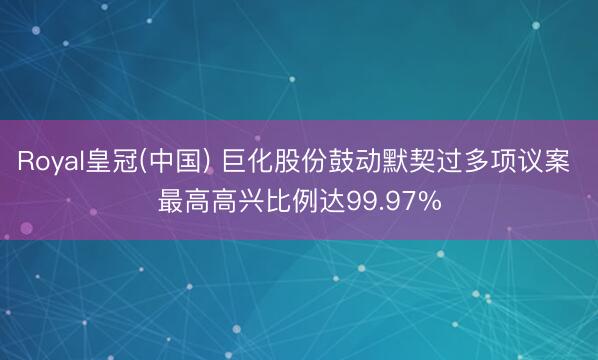 Royal皇冠(中国) 巨化股份鼓动默契过多项议案 最高高兴比例达99.97%
