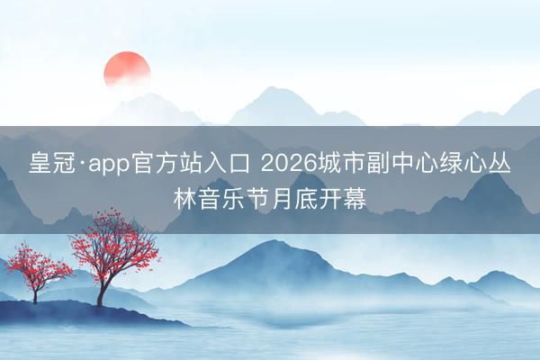 皇冠·app官方站入口 2026城市副中心绿心丛林音乐节月底开幕