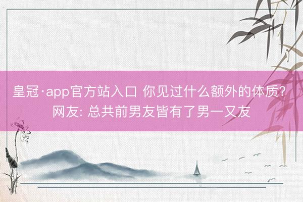 皇冠·app官方站入口 你见过什么额外的体质? 网友: 总共前男友皆有了男一又友