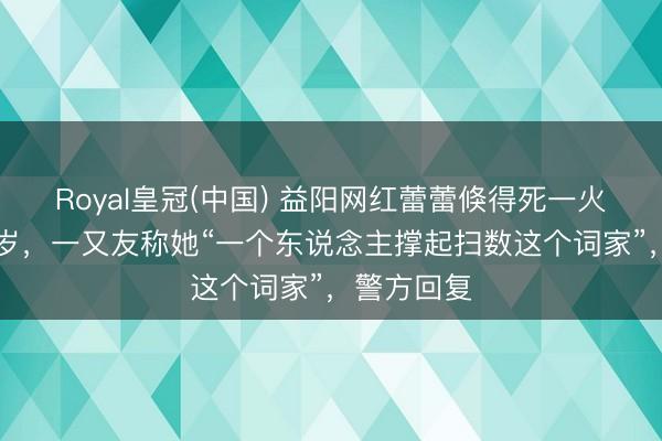 Royal皇冠(中国) 益阳网红蕾蕾倏得死一火，年仅32岁，一又友称她“一个东说念主撑起扫数这个词家”，警方回复