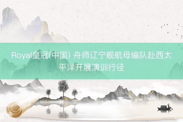 Royal皇冠(中国) 舟师辽宁舰航母编队赴西太平洋开展演训行径
