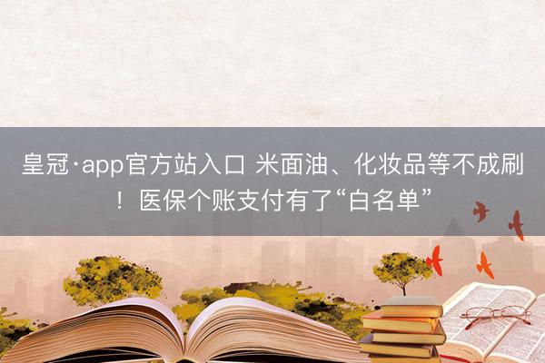 皇冠·app官方站入口 米面油、化妆品等不成刷!医保个账支付有了“白名单”