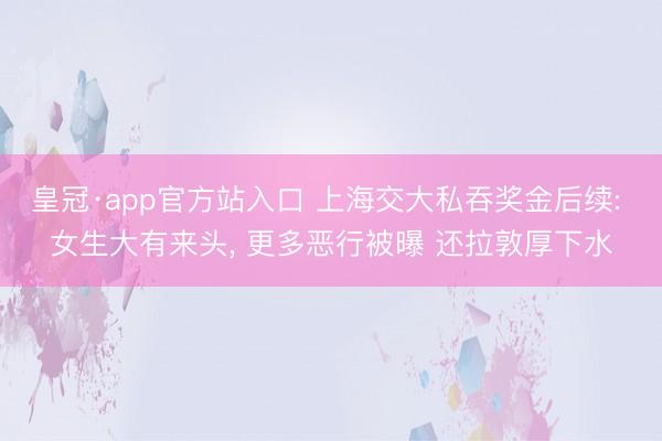 皇冠·app官方站入口 上海交大私吞奖金后续: 女生大有来头， 更多恶行被曝 还拉敦厚下水