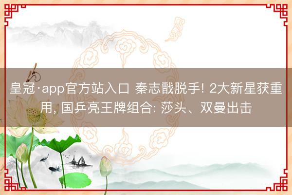 皇冠·app官方站入口 秦志戬脱手! 2大新星获重用， 国乒亮王牌组合: 莎头、双曼出击
