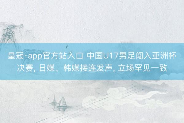 皇冠·app官方站入口 中国U17男足闯入亚洲杯决赛， 日媒、韩媒接连发声， 立场罕见一致