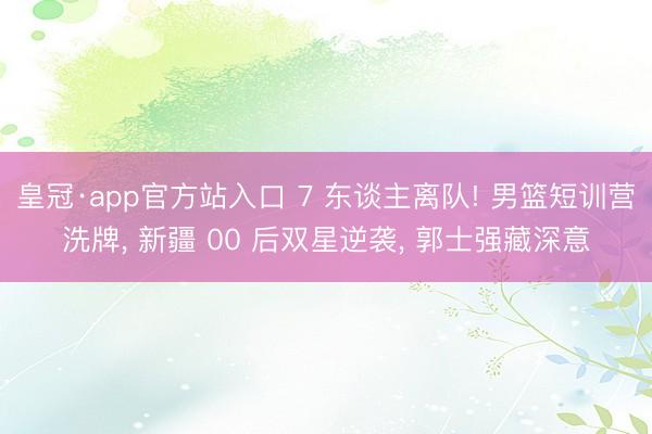 皇冠·app官方站入口 7 东谈主离队! 男篮短训营洗牌， 新疆 00 后双星逆袭， 郭士强藏深意