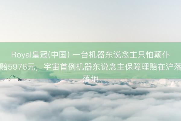 Royal皇冠(中国) 一台机器东说念主只怕颠仆获赔5976元，宇宙首例机器东说念主保障理赔在沪落地