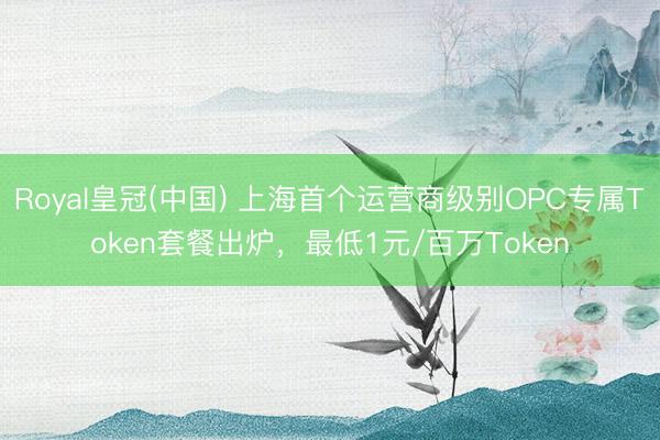 Royal皇冠(中国) 上海首个运营商级别OPC专属Token套餐出炉,最低1元/百万Token