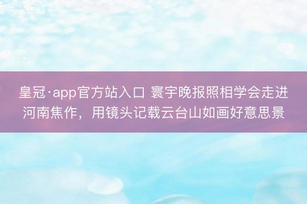 皇冠·app官方站入口 寰宇晚报照相学会走进河南焦作，用镜头记载云台山如画好意思景
