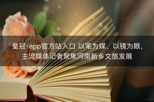 皇冠·app官方站入口 以笔为媒、以镜为眼，主流媒体记者聚焦河南新乡文旅发展