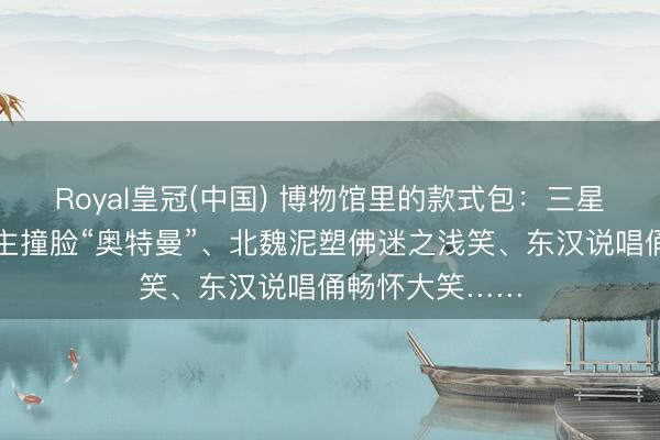 Royal皇冠(中国) 博物馆里的款式包：三星堆青铜庸东谈主撞脸“奥特曼”、北魏泥塑佛迷之浅笑、东汉说唱俑畅怀大笑……
