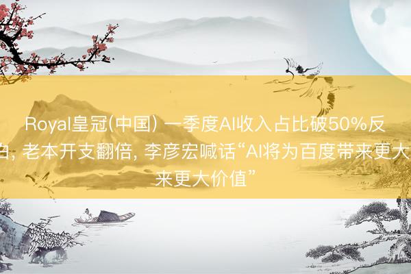 Royal皇冠(中国) 一季度AI收入占比破50%反超告白, 老本开支翻倍, 李彦宏喊话“AI将为百度带来更大价值”