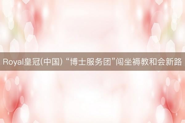 Royal皇冠(中国) “博士服务团”闯坐褥教和会新路