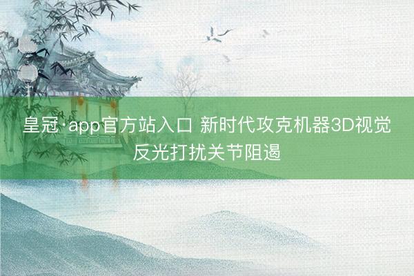 皇冠·app官方站入口 新时代攻克机器3D视觉反光打扰关节阻遏