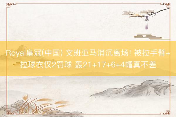 Royal皇冠(中国) 文班亚马消沉离场! 被拉手臂+拉球衣仅2罚球 轰21+17+6+4帽真不差