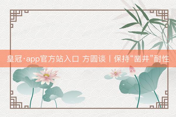 皇冠·app官方站入口 方圆谈丨保持“凿井”耐性