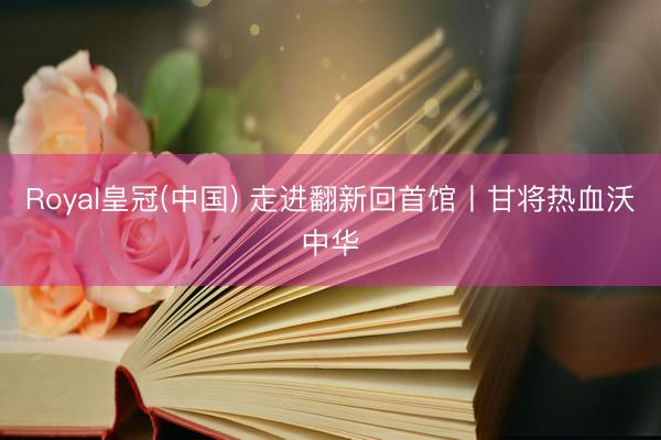 Royal皇冠(中国) 走进翻新回首馆丨甘将热血沃中华