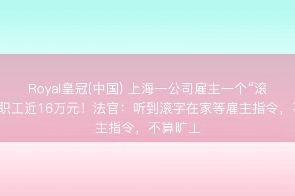 Royal皇冠(中国) 上海一公司雇主一个“滚”字，赔职工近16万元！法官：听到滚字在家等雇主指令，不算旷工