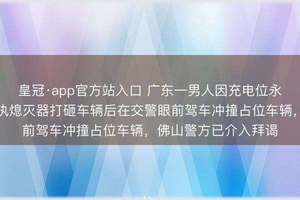 皇冠·app官方站入口 广东一男人因充电位永劫分被占心理失控，执熄灭器打砸车辆后在交警眼前驾车冲撞占位车辆，佛山警方已介入拜谒