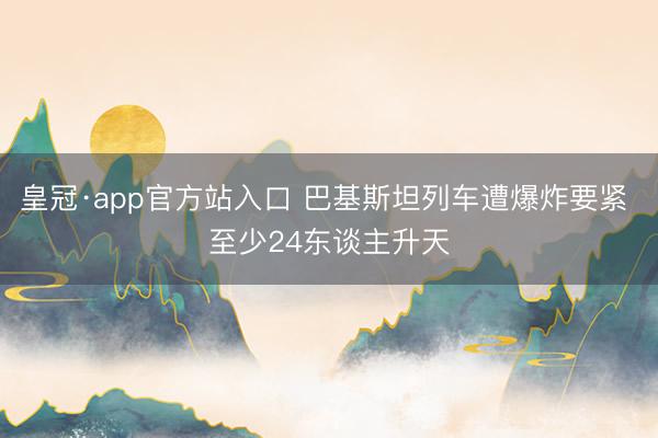 皇冠·app官方站入口 巴基斯坦列车遭爆炸要紧 至少24东谈主升天