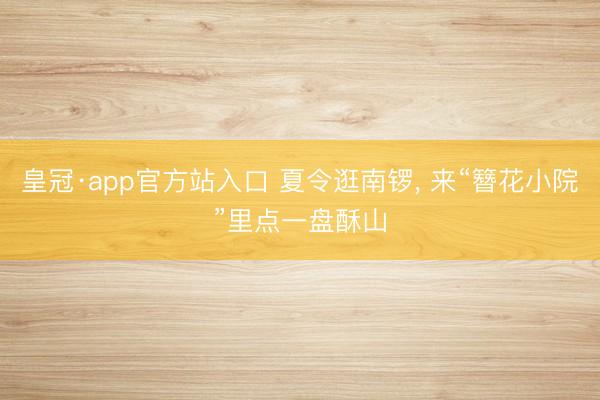 皇冠·app官方站入口 夏令逛南锣， 来“簪花小院”里点一盘酥山
