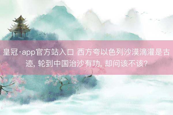 皇冠·app官方站入口 西方夸以色列沙漠滴灌是古迹， 轮到中国治沙有功， 却问该不该?