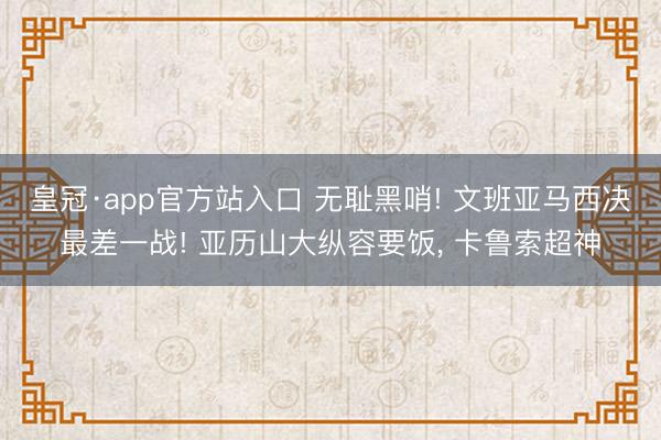 皇冠·app官方站入口 无耻黑哨! 文班亚马西决最差一战! 亚历山大纵容要饭， 卡鲁索超神