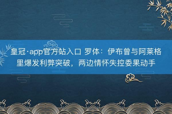 皇冠·app官方站入口 罗体：伊布曾与阿莱格里爆发利弊突破，两边情怀失控委果动手