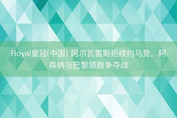 Royal皇冠(中国) 阿尔瓦雷斯拒续约马竞,阿森纳与巴黎领跑争夺战